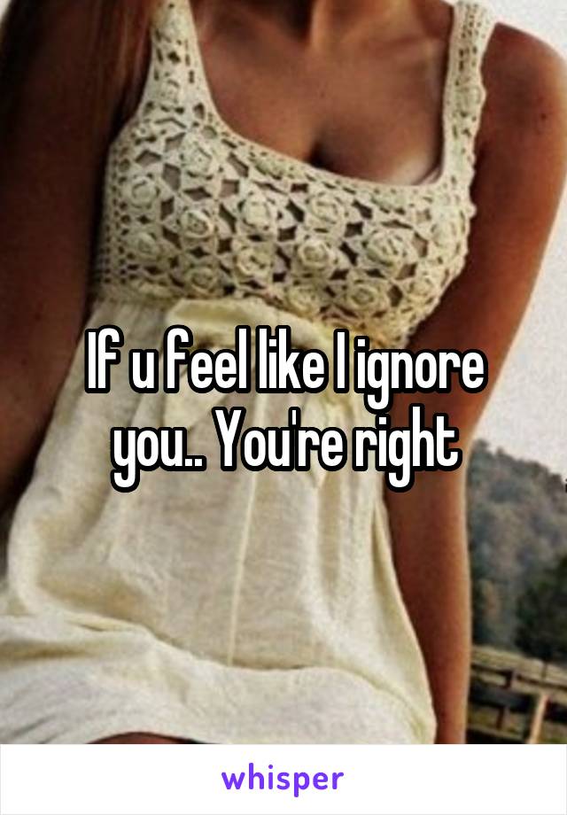 If u feel like I ignore you.. You're right