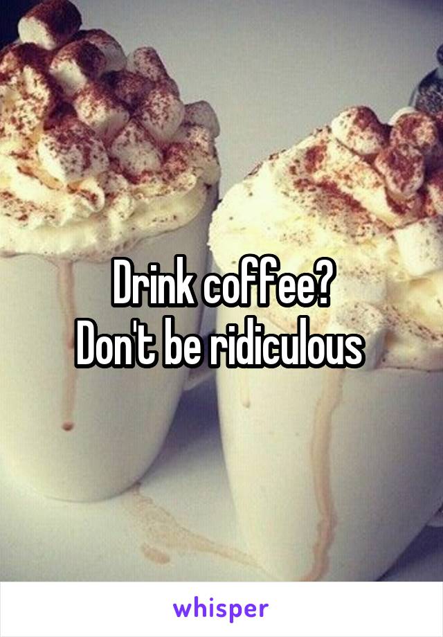 Drink coffee?
Don't be ridiculous 