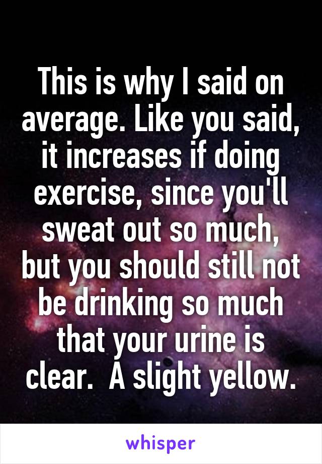 This is why I said on average. Like you said, it increases if doing exercise, since you'll sweat out so much, but you should still not be drinking so much that your urine is clear.  A slight yellow.