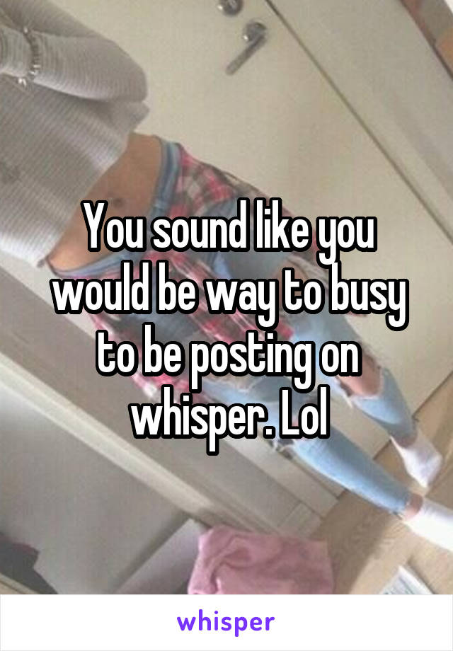 You sound like you would be way to busy to be posting on whisper. Lol
