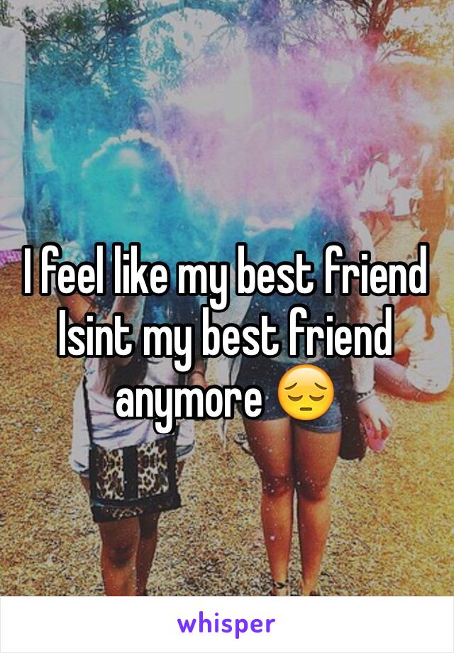 I feel like my best friend Isint my best friend anymore 😔