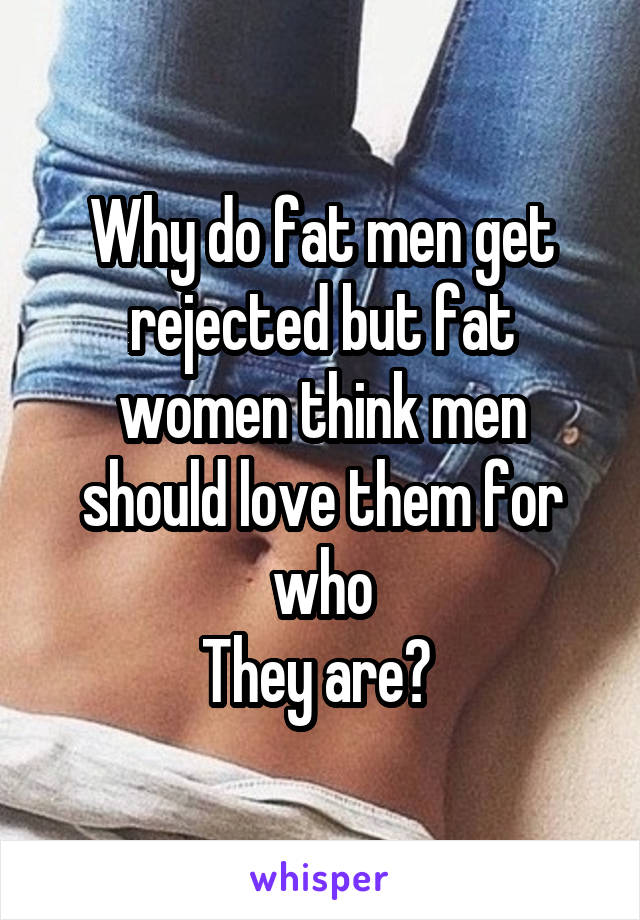 Why do fat men get rejected but fat women think men should love them for who
They are? 