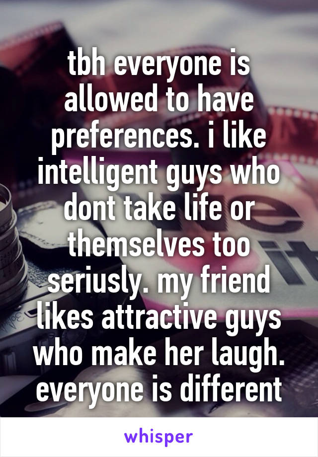 tbh everyone is allowed to have preferences. i like intelligent guys who dont take life or themselves too seriusly. my friend likes attractive guys who make her laugh. everyone is different