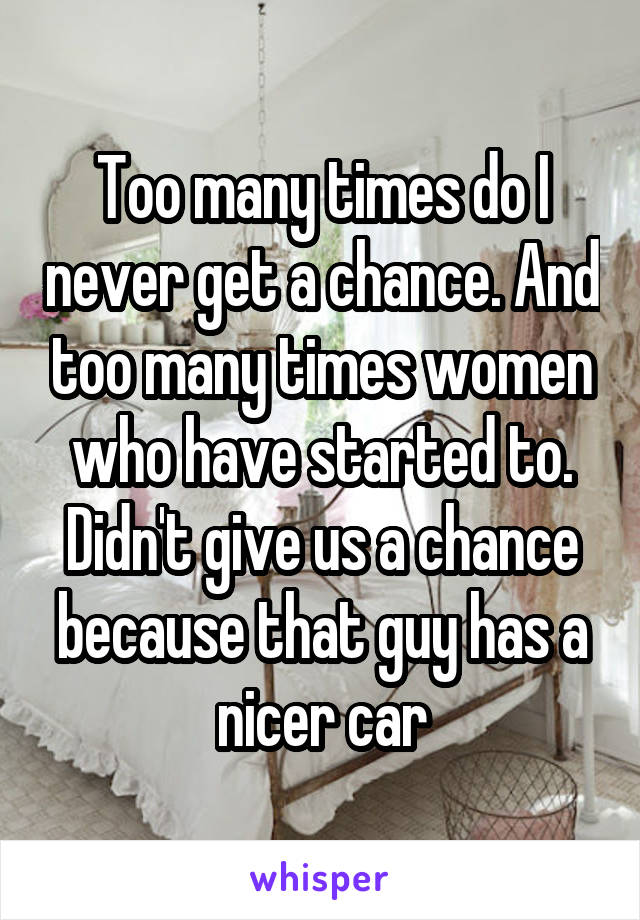 Too many times do I never get a chance. And too many times women who have started to. Didn't give us a chance because that guy has a nicer car