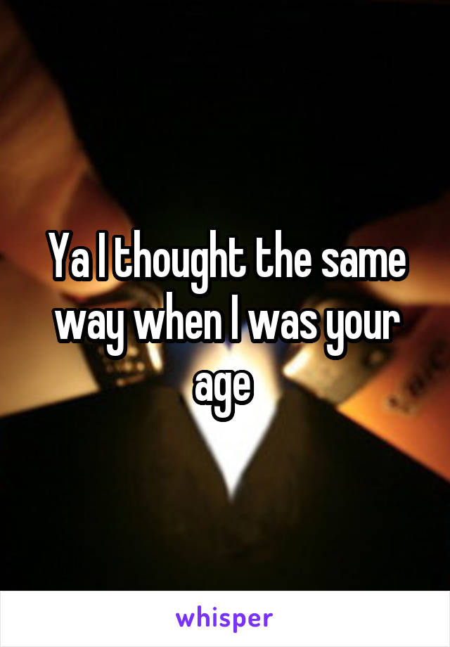 Ya I thought the same way when I was your age 