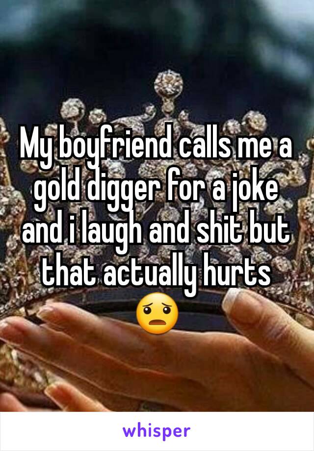 My boyfriend calls me a gold digger for a joke and i laugh and shit but that actually hurts 😦