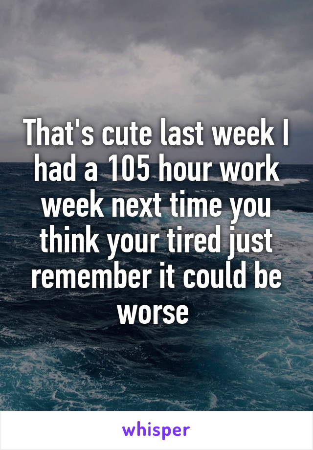 That's cute last week I had a 105 hour work week next time you think your tired just remember it could be worse 
