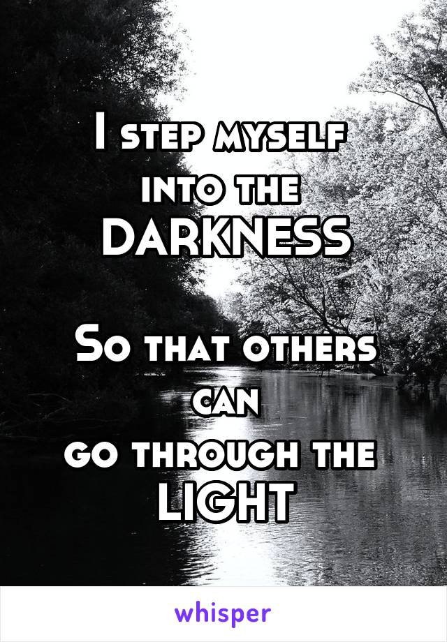 I step myself 
into the 
DARKNESS

So that others can
go through the 
LIGHT
