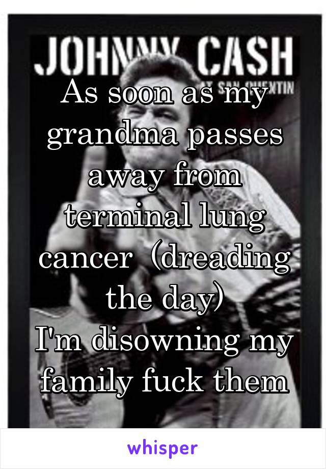 As soon as my grandma passes away from terminal lung cancer  (dreading the day)
I'm disowning my family fuck them