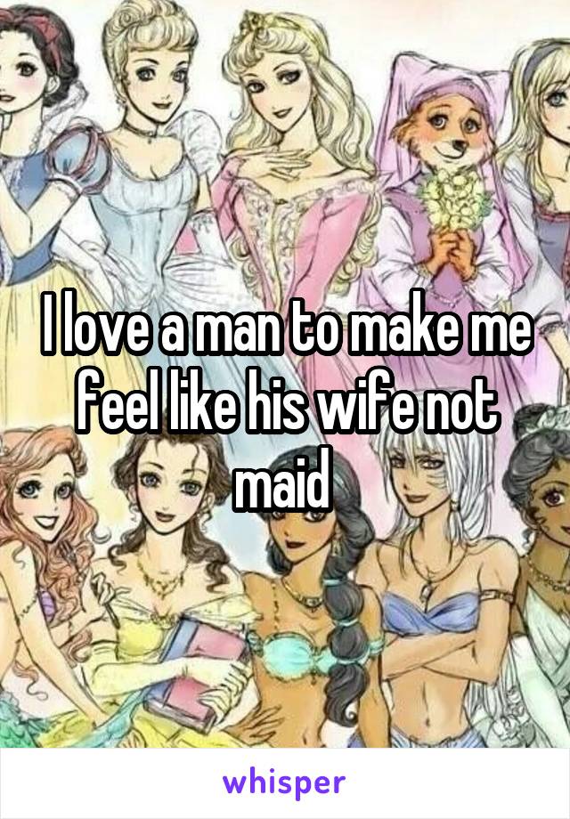 I love a man to make me feel like his wife not maid 