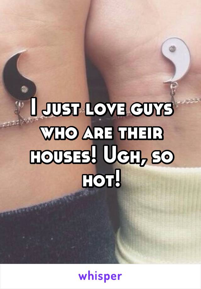 I just love guys who are their houses! Ugh, so hot!