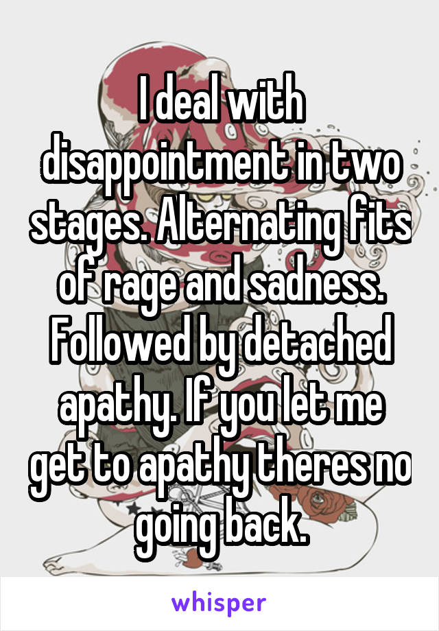 I deal with disappointment in two stages. Alternating fits of rage and sadness. Followed by detached apathy. If you let me get to apathy theres no going back.
