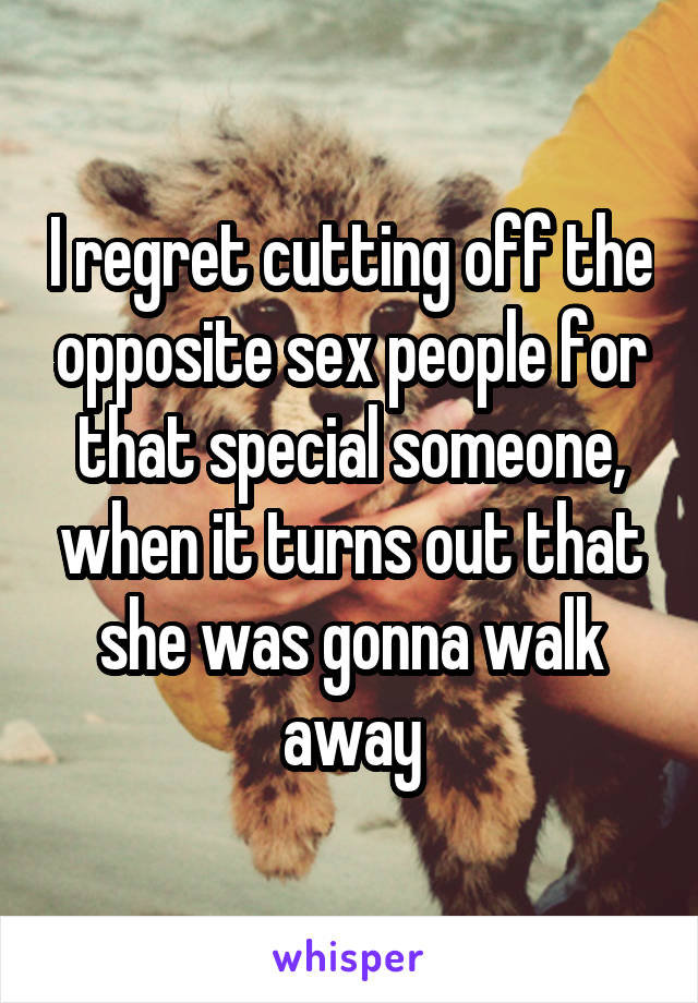 I regret cutting off the opposite sex people for that special someone, when it turns out that she was gonna walk away