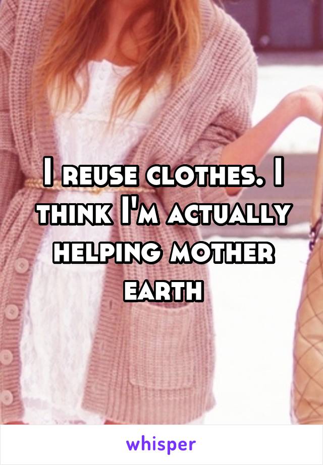 I reuse clothes. I think I'm actually helping mother earth