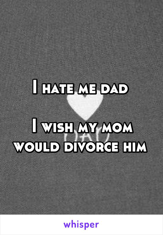 I hate me dad 

I wish my mom would divorce him 