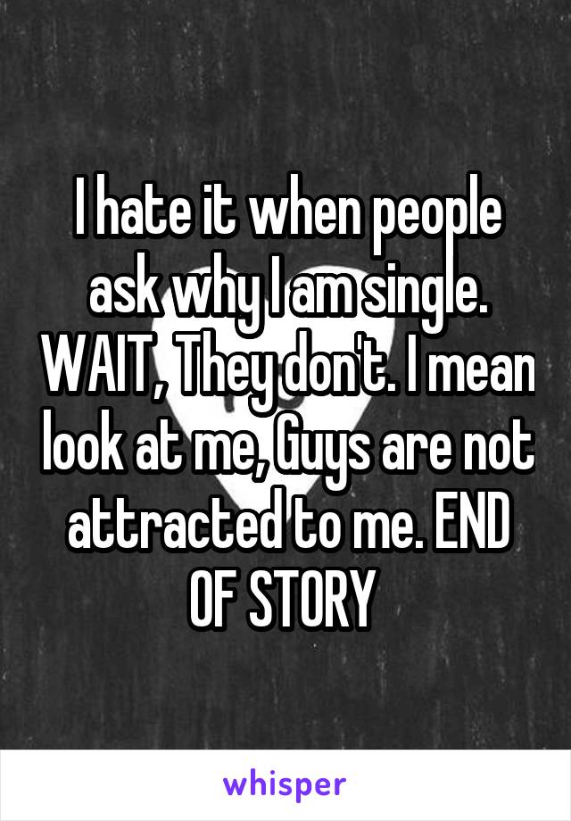 I hate it when people ask why I am single. WAIT, They don't. I mean look at me, Guys are not attracted to me. END OF STORY 