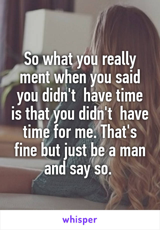 So what you really ment when you said you didn't  have time is that you didn't  have time for me. That's fine but just be a man and say so. 