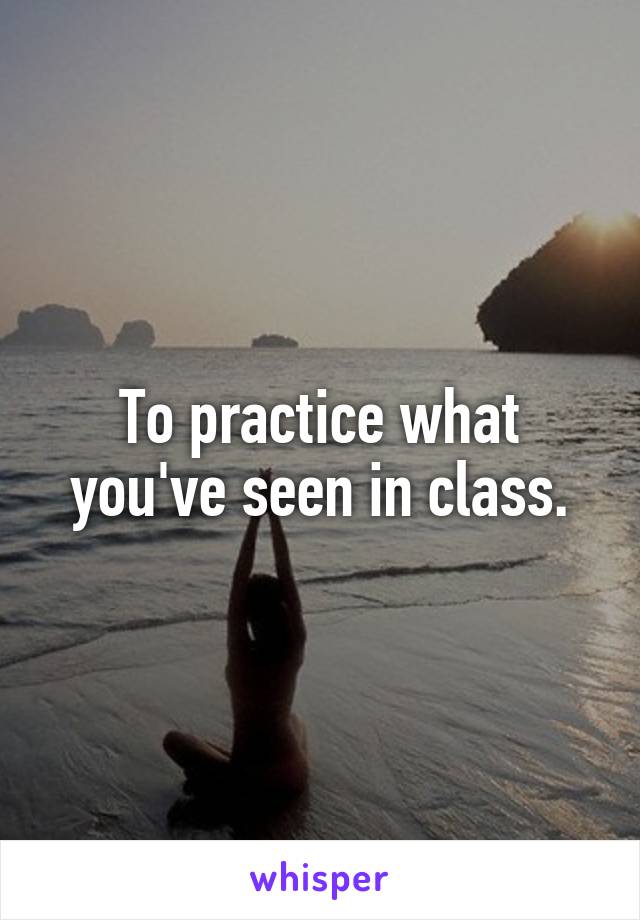 To practice what you've seen in class.