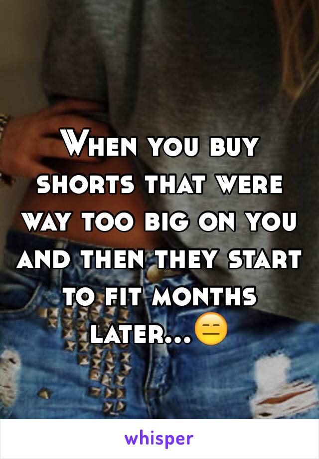When you buy shorts that were way too big on you and then they start to fit months later...😑
