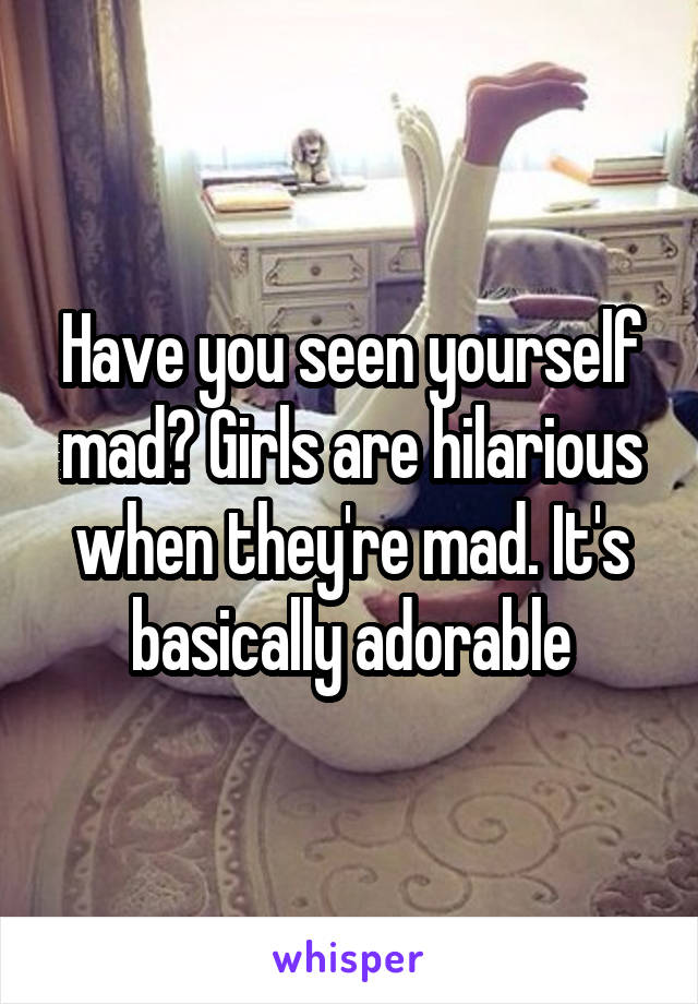 Have you seen yourself mad? Girls are hilarious when they're mad. It's basically adorable