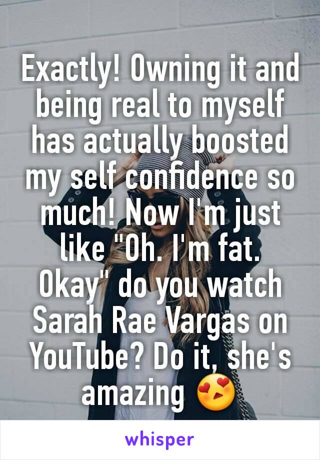Exactly! Owning it and being real to myself has actually boosted my self confidence so much! Now I'm just like "Oh. I'm fat. Okay" do you watch Sarah Rae Vargas on YouTube? Do it, she's amazing 😍