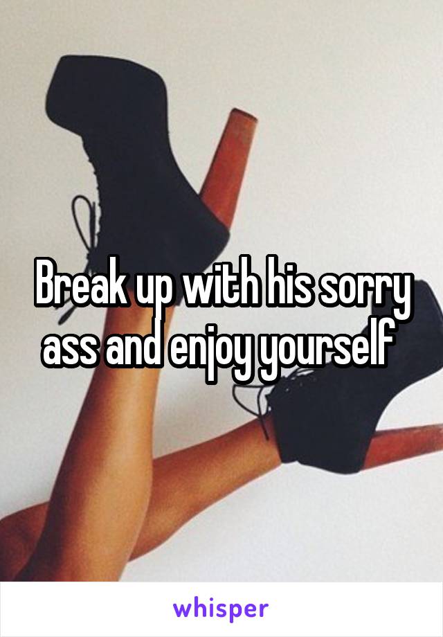 Break up with his sorry ass and enjoy yourself 