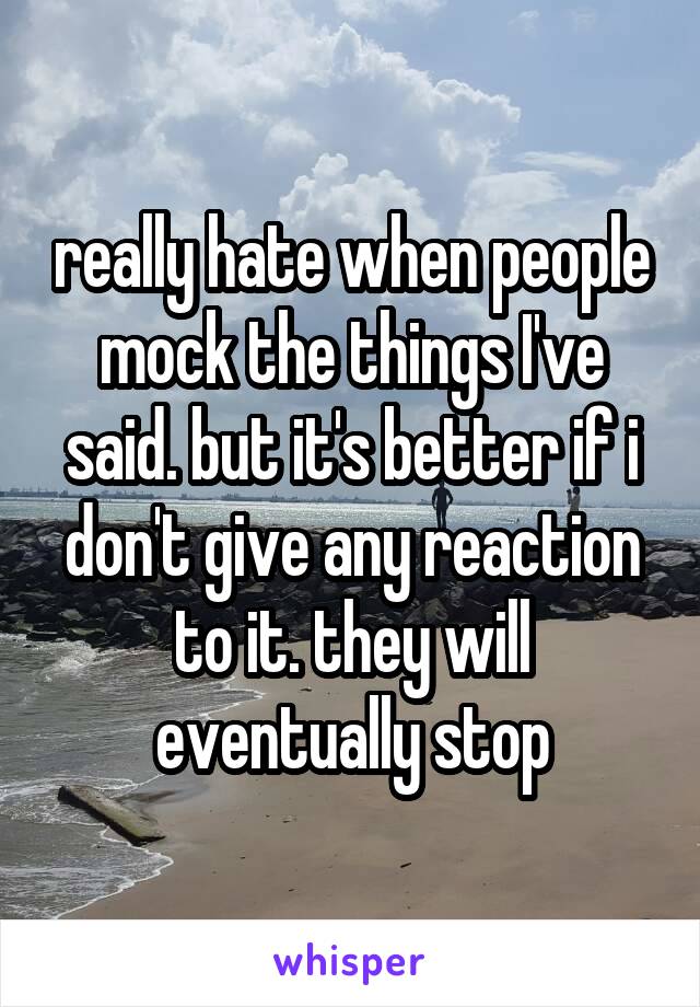 really hate when people mock the things I've said. but it's better if i don't give any reaction to it. they will eventually stop