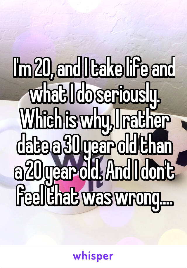 I'm 20, and I take life and what I do seriously. Which is why, I rather date a 30 year old than a 20 year old. And I don't feel that was wrong....