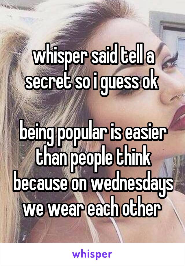 whisper said tell a secret so i guess ok 

being popular is easier than people think because on wednesdays we wear each other 