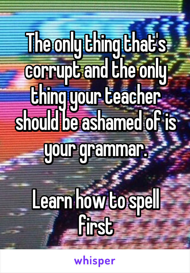 The only thing that's corrupt and the only thing your teacher should be ashamed of is your grammar.

Learn how to spell first