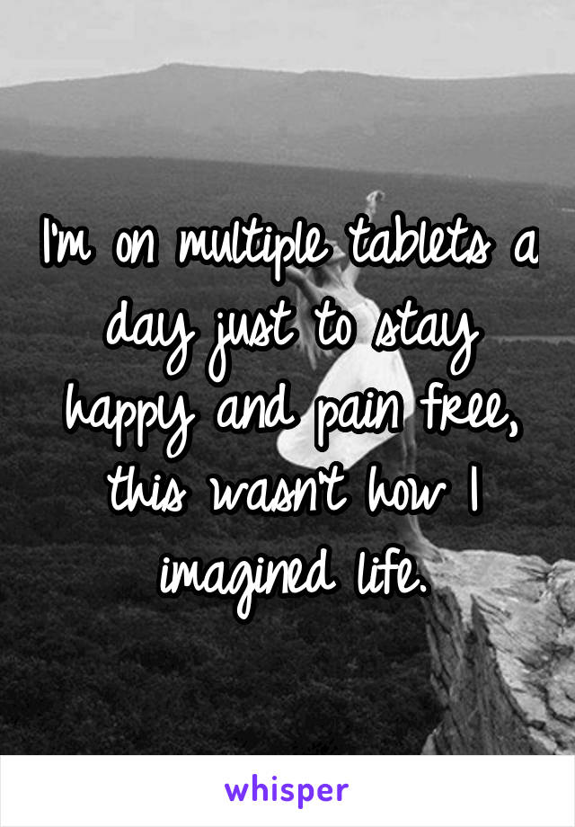 I'm on multiple tablets a day just to stay happy and pain free, this wasn't how I imagined life.