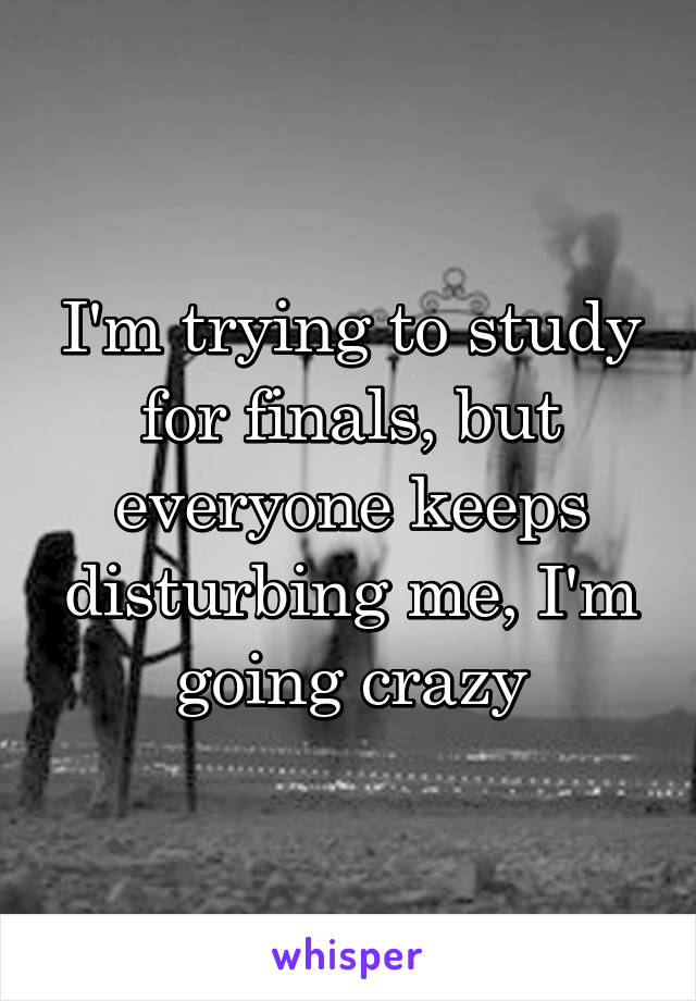 I'm trying to study for finals, but everyone keeps disturbing me, I'm going crazy