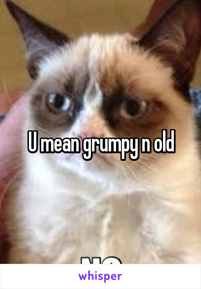 U mean grumpy n old