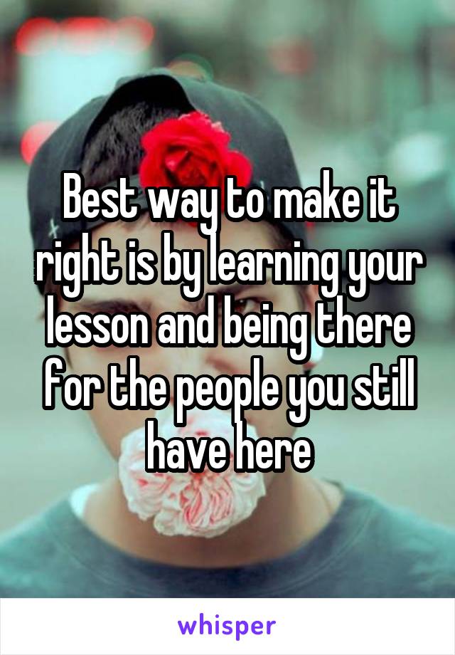 Best way to make it right is by learning your lesson and being there for the people you still have here