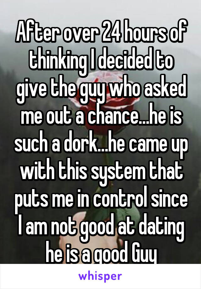 After over 24 hours of thinking I decided to give the guy who asked me out a chance…he is such a dork…he came up with this system that puts me in control since I am not good at dating he is a good Guy