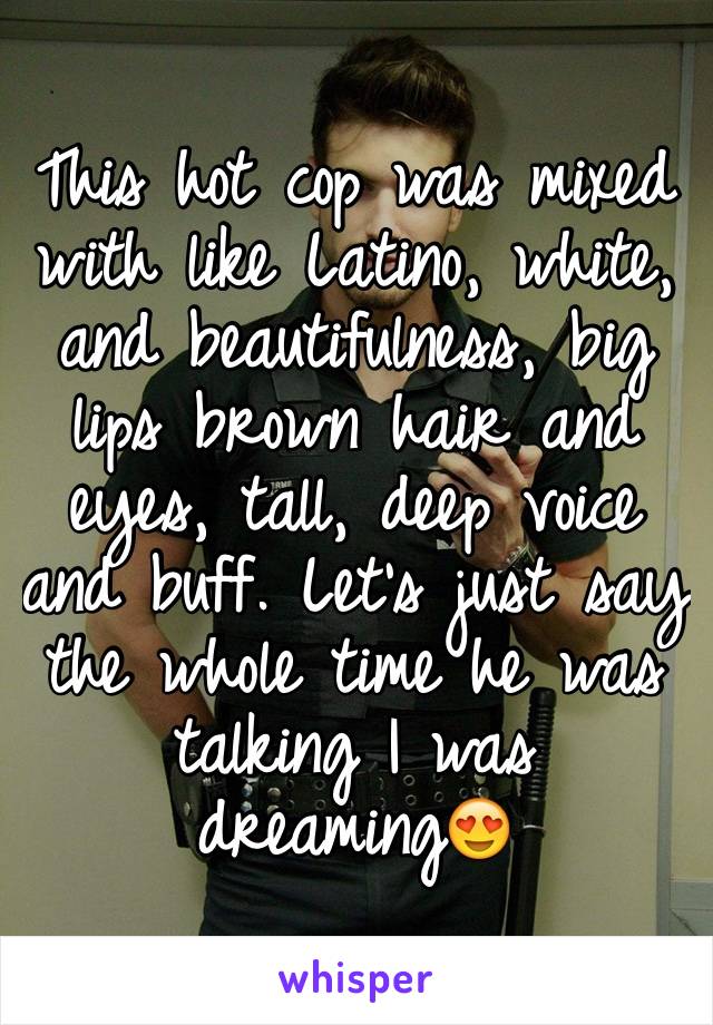 This hot cop was mixed with like Latino, white, and beautifulness, big lips brown hair and eyes, tall, deep voice and buff. Let's just say the whole time he was talking I was dreaming😍 
