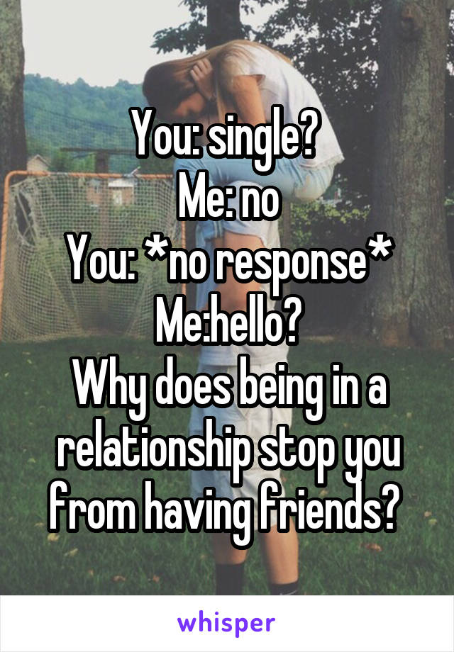 You: single? 
Me: no
You: *no response*
Me:hello?
Why does being in a relationship stop you from having friends? 