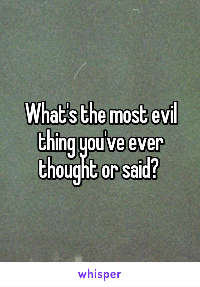 What's the most evil thing you've ever thought or said? 