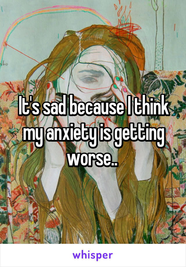 It's sad because I think my anxiety is getting worse.. 