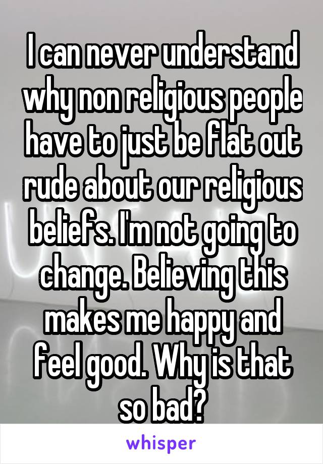 I can never understand why non religious people have to just be flat out rude about our religious beliefs. I'm not going to change. Believing this makes me happy and feel good. Why is that so bad?