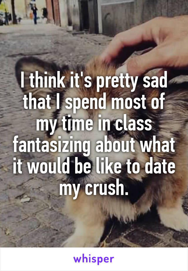 I think it's pretty sad that I spend most of my time in class fantasizing about what it would be like to date my crush.