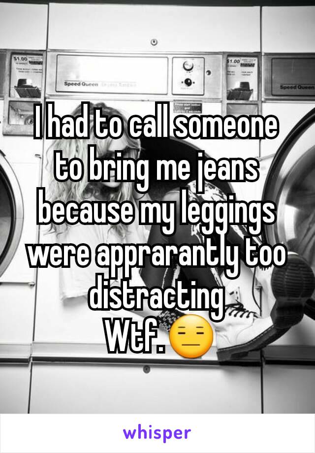 I had to call someone to bring me jeans because my leggings were apprarantly too distracting
 Wtf.😑