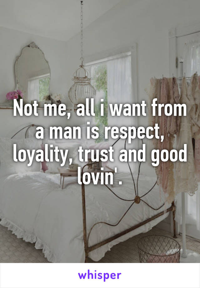 Not me, all i want from a man is respect, loyality, trust and good lovin'.