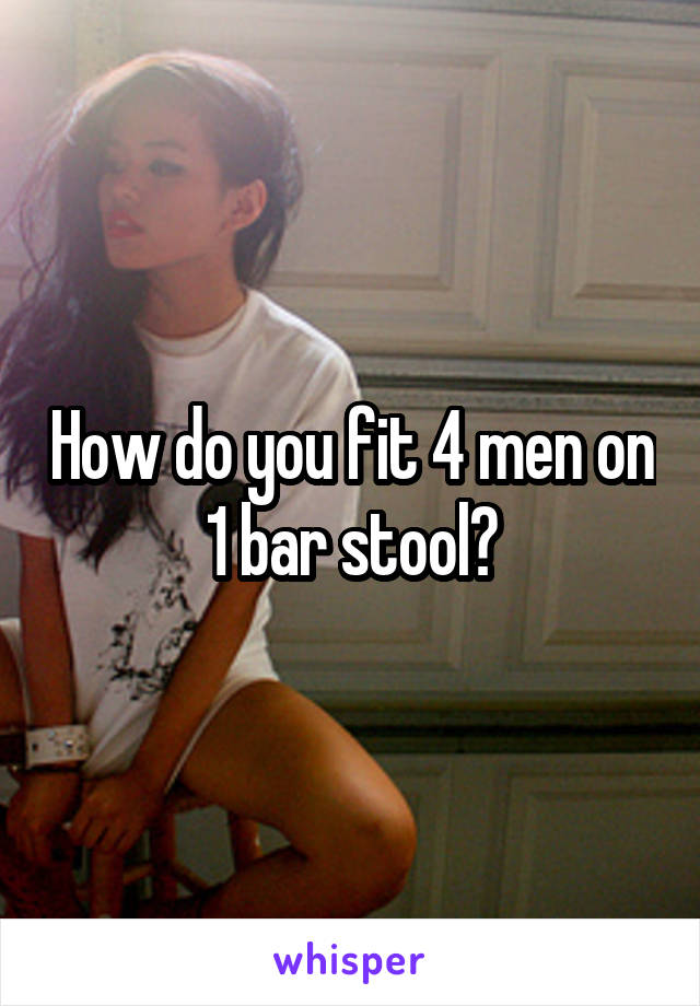 How do you fit 4 men on 1 bar stool?