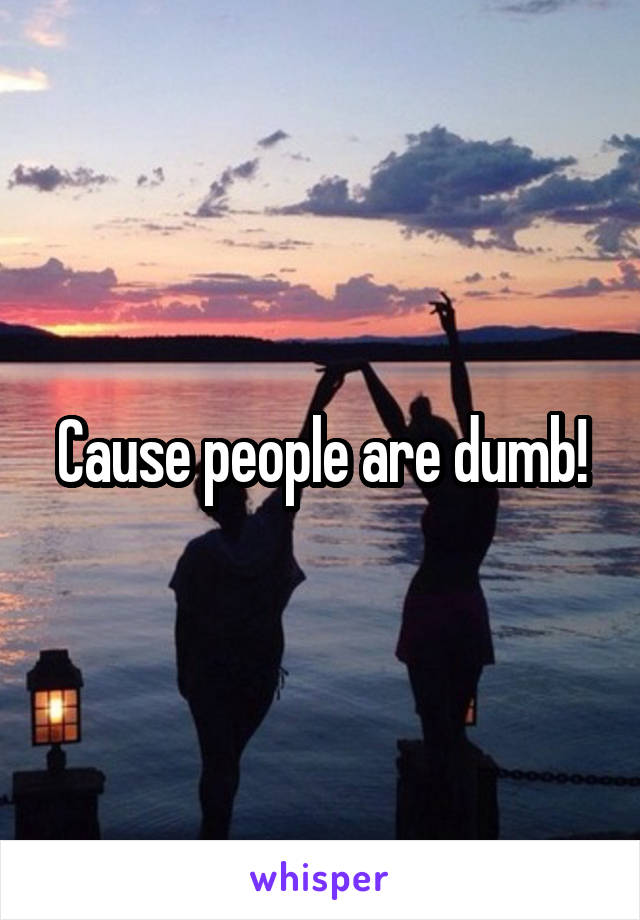 Cause people are dumb!