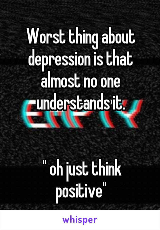 Worst thing about depression is that almost no one understands it.


 " oh just think positive"