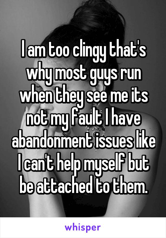 I am too clingy that's why most guys run when they see me its not my fault I have abandonment issues like I can't help myself but be attached to them.