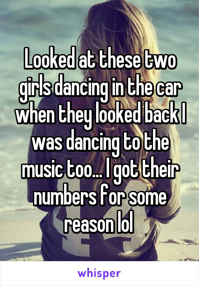 Looked at these two girls dancing in the car when they looked back I was dancing to the music too... I got their numbers for some reason lol 