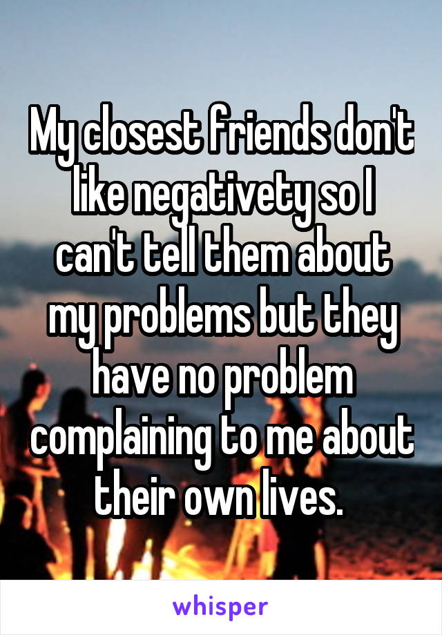My closest friends don't like negativety so I can't tell them about my problems but they have no problem complaining to me about their own lives. 