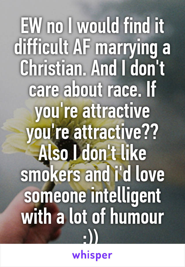 EW no I would find it difficult AF marrying a Christian. And I don't care about race. If you're attractive you're attractive?? Also I don't like smokers and i'd love someone intelligent with a lot of humour ;)) 